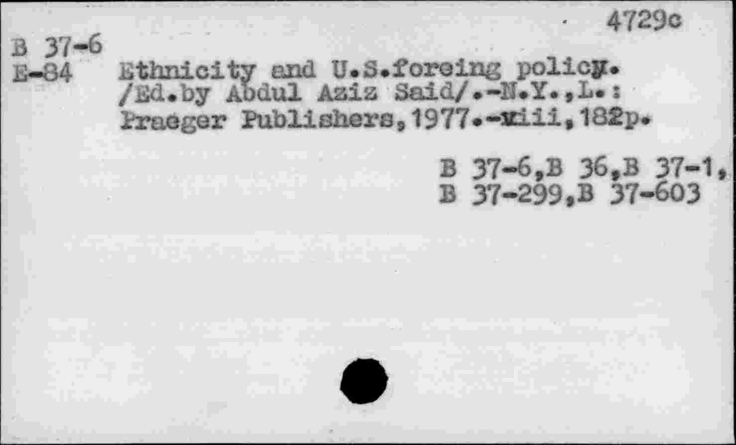 ﻿4729c
B 37-6
E-84 ethnicity and U.S.foreing policy. /Ed.by Abdul Aaiz Said/.-N.Y.,L.x Praoger Publishers,1977•-xiii»182p.
B 37-6,B 36,B 37-1 B 37-299.B 37-603